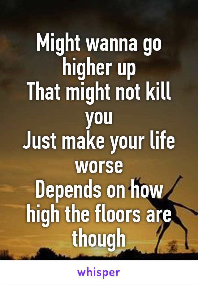 Might wanna go higher up
That might not kill you
Just make your life worse
Depends on how high the floors are though