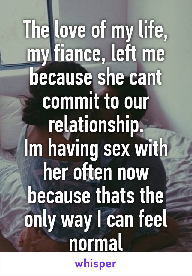 The love of my life, my fiance, left me because she cant commit to our relationship.
Im having sex with her often now because thats the only way I can feel normal