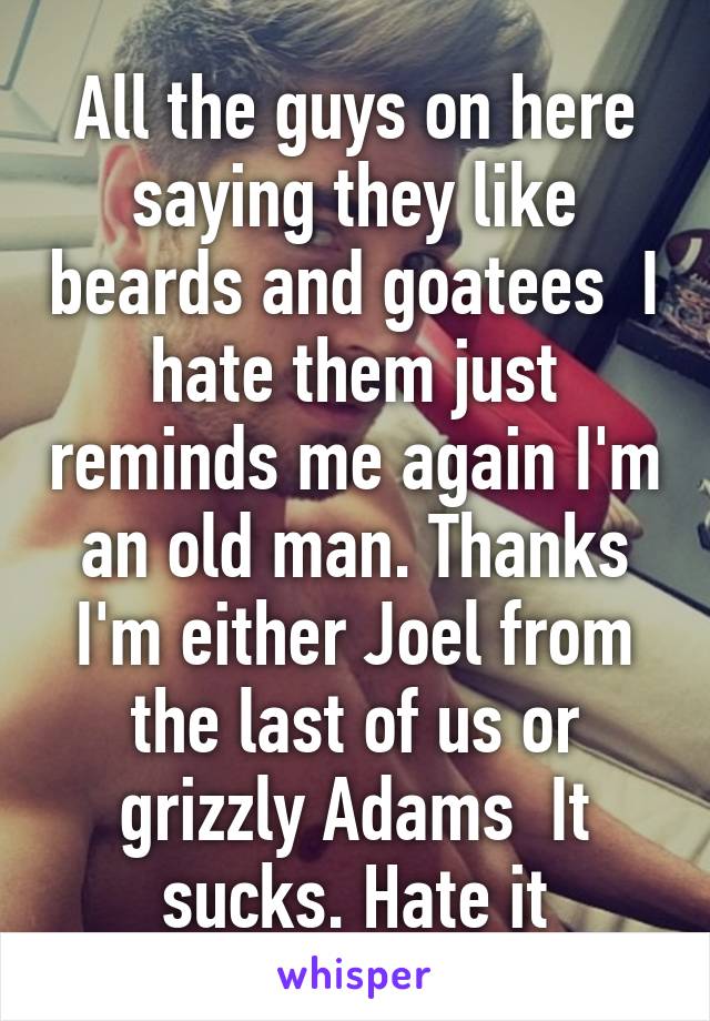 All the guys on here saying they like beards and goatees  I hate them just reminds me again I'm an old man. Thanks I'm either Joel from the last of us or grizzly Adams  It sucks. Hate it