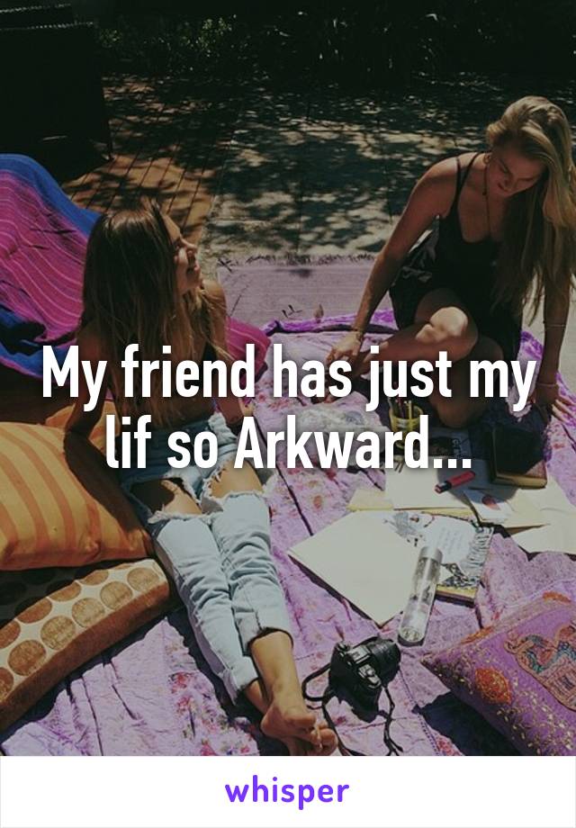 My friend has just my lif so Arkward...