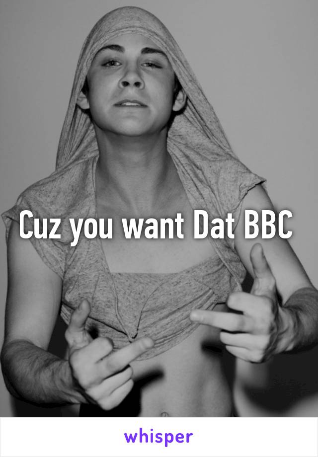 Cuz you want Dat BBC 