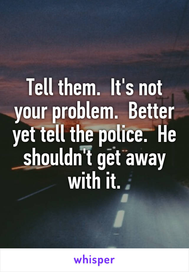 Tell them.  It's not your problem.  Better yet tell the police.  He shouldn't get away with it.