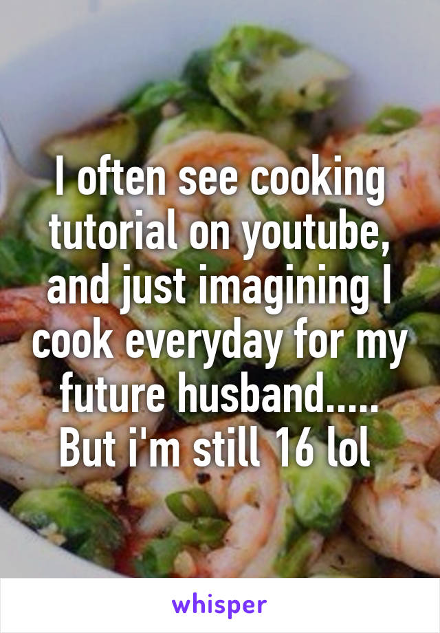 I often see cooking tutorial on youtube, and just imagining I cook everyday for my future husband..... But i'm still 16 lol 