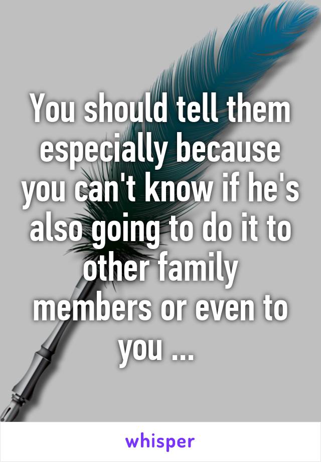 You should tell them especially because you can't know if he's also going to do it to other family members or even to you ... 