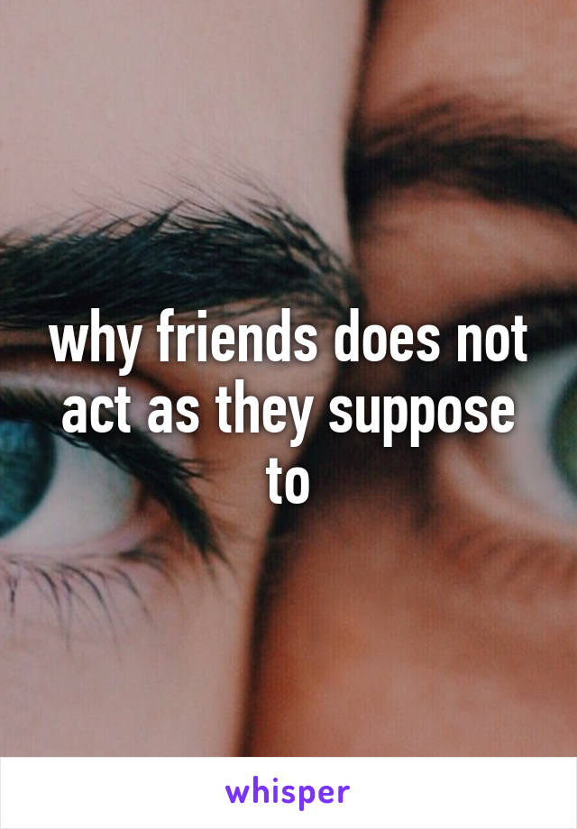 why friends does not act as they suppose to