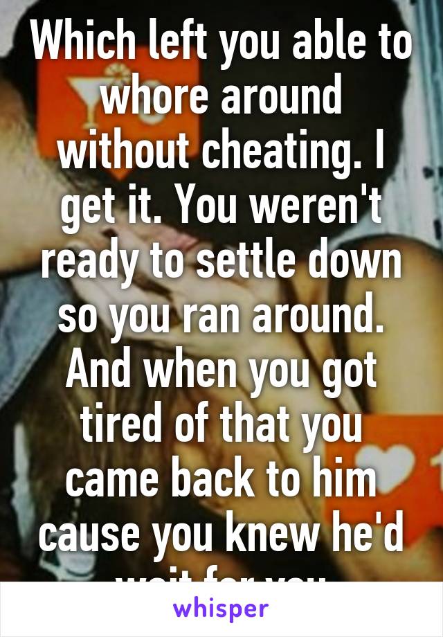 Which left you able to whore around without cheating. I get it. You weren't ready to settle down so you ran around. And when you got tired of that you came back to him cause you knew he'd wait for you
