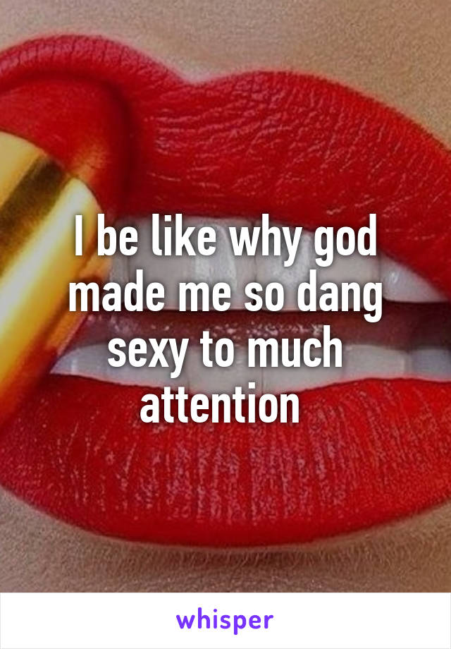 I be like why god made me so dang sexy to much attention 