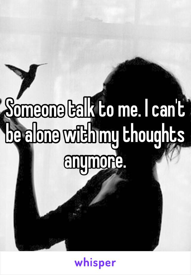 Someone talk to me. I can't be alone with my thoughts anymore. 