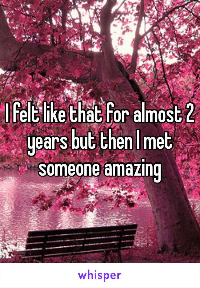 I felt like that for almost 2 years but then I met someone amazing