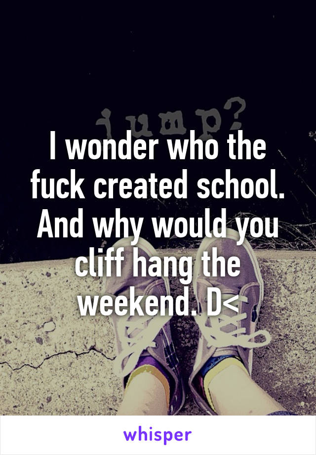 I wonder who the fuck created school. And why would you cliff hang the weekend. D<