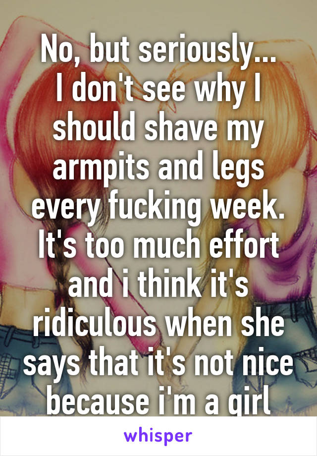 No, but seriously...
I don't see why I should shave my armpits and legs every fucking week. It's too much effort and i think it's ridiculous when she says that it's not nice because i'm a girl