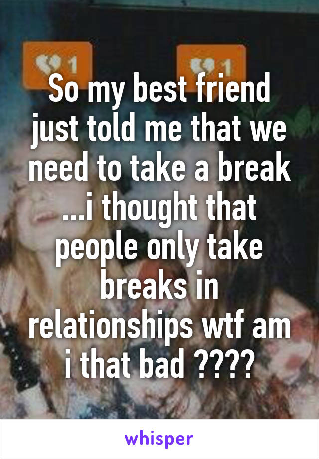 So my best friend just told me that we need to take a break ...i thought that people only take breaks in relationships wtf am i that bad ????