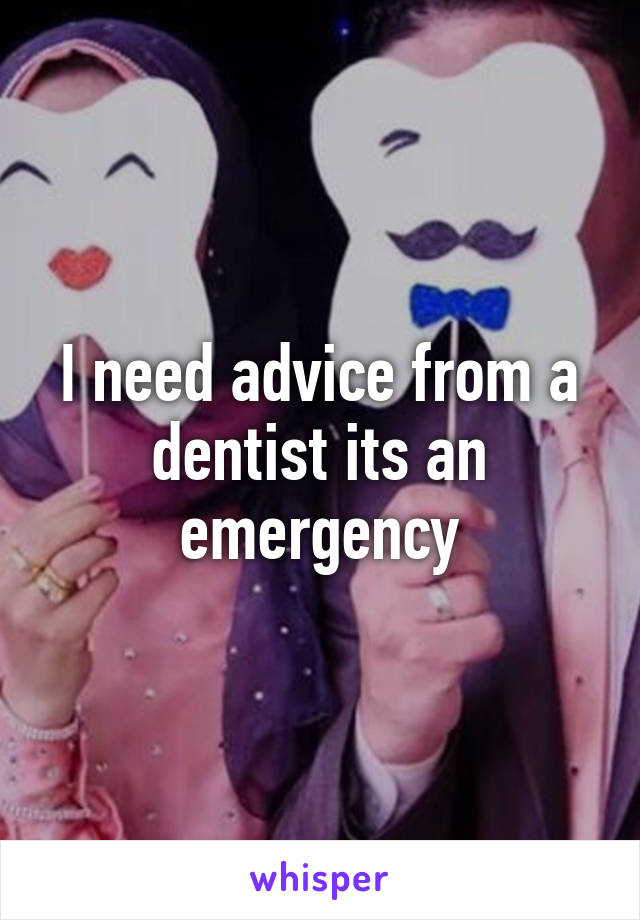 I need advice from a dentist its an emergency