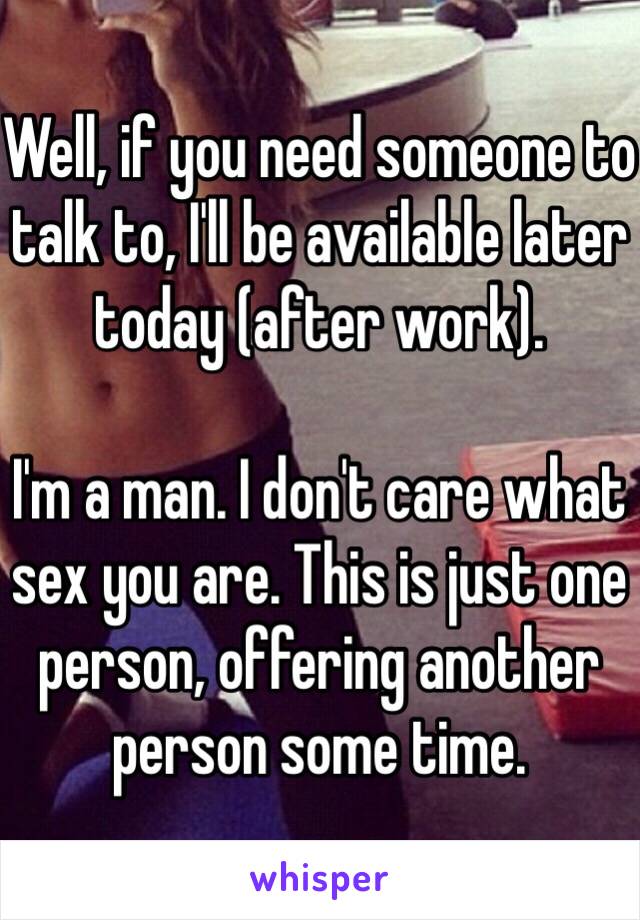 Well, if you need someone to talk to, I'll be available later today (after work). 

I'm a man. I don't care what sex you are. This is just one person, offering another person some time. 