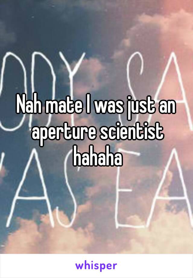 Nah mate I was just an aperture scientist hahaha