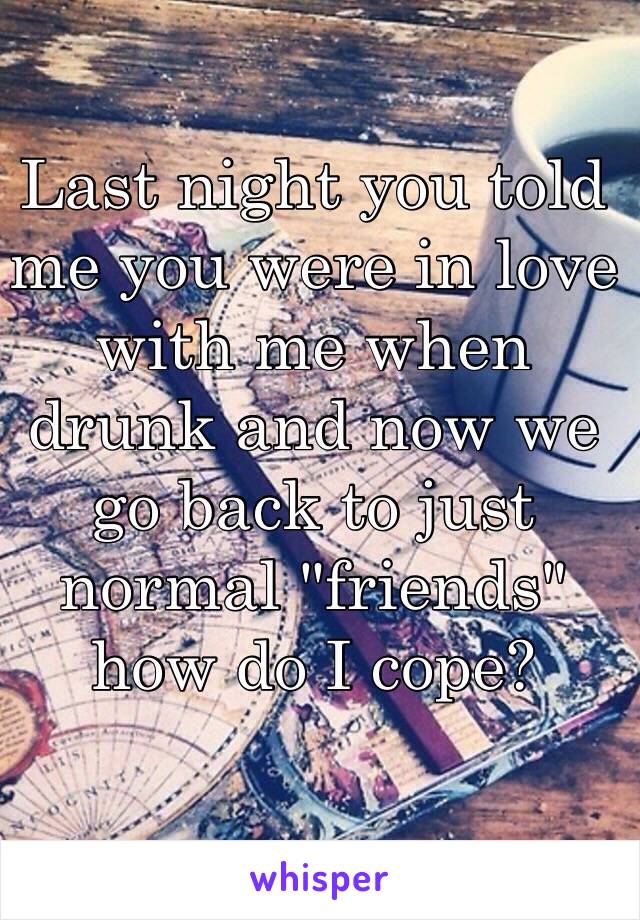 Last night you told me you were in love with me when drunk and now we go back to just normal "friends" how do I cope?  