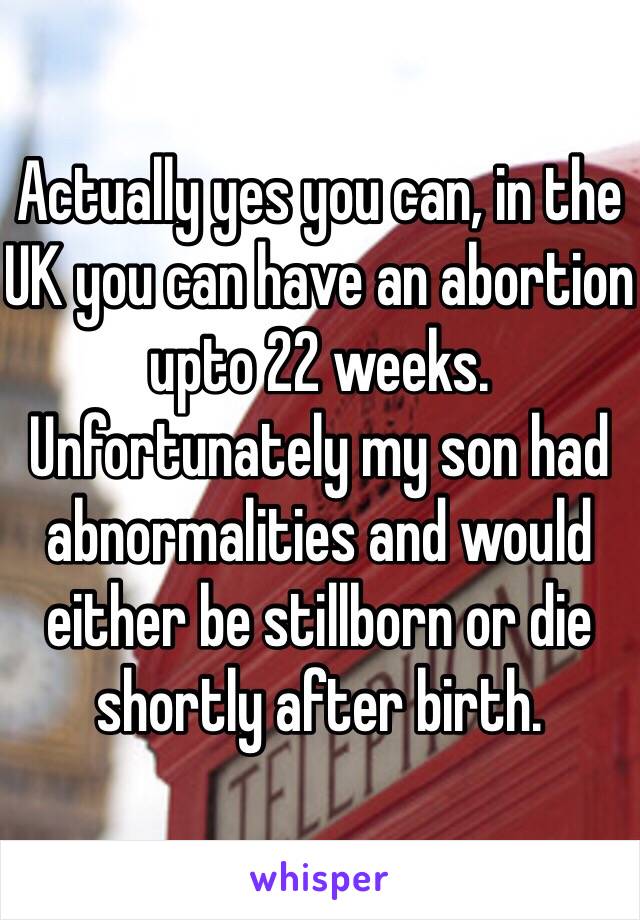 Actually yes you can, in the UK you can have an abortion upto 22 weeks. Unfortunately my son had abnormalities and would either be stillborn or die shortly after birth.