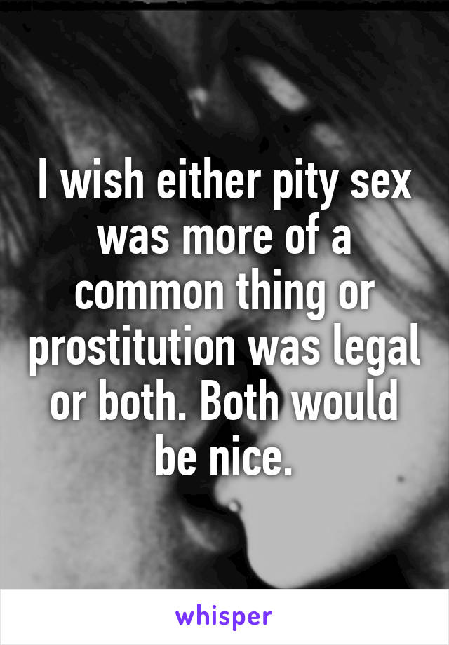 I wish either pity sex was more of a common thing or prostitution was legal or both. Both would be nice.