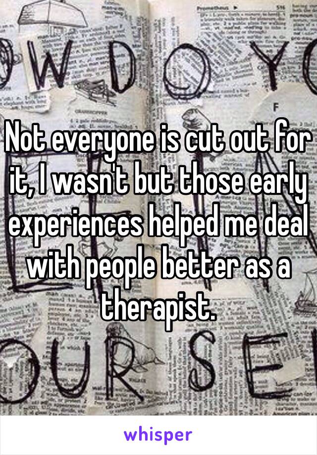 Not everyone is cut out for it, I wasn't but those early experiences helped me deal with people better as a therapist. 