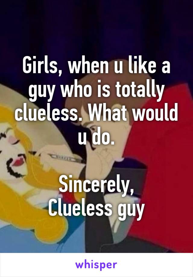 Girls, when u like a guy who is totally clueless. What would u do.

Sincerely,
Clueless guy