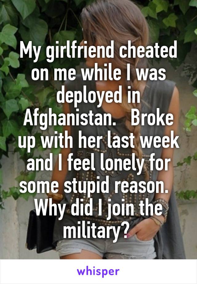 My girlfriend cheated on me while I was deployed in Afghanistan.   Broke up with her last week and I feel lonely for some stupid reason.   Why did I join the military? 