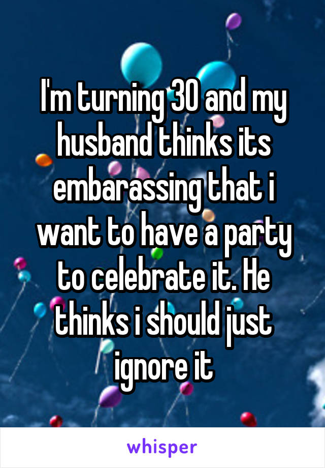 I'm turning 30 and my husband thinks its embarassing that i want to have a party to celebrate it. He thinks i should just ignore it