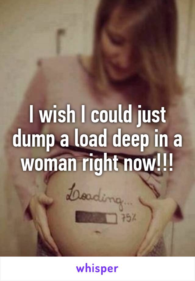 I wish I could just dump a load deep in a woman right now!!!