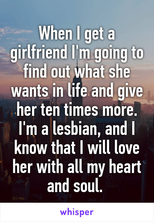 When I get a girlfriend I'm going to find out what she wants in life and give her ten times more. I'm a lesbian, and I know that I will love her with all my heart and soul. 