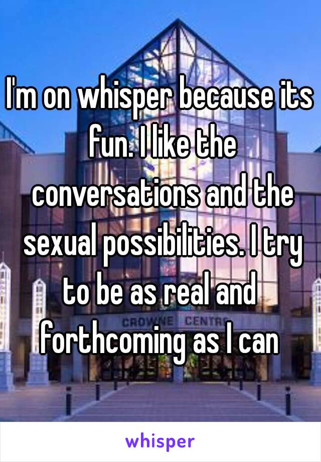 I'm on whisper because its fun. I like the conversations and the sexual possibilities. I try to be as real and  forthcoming as I can 