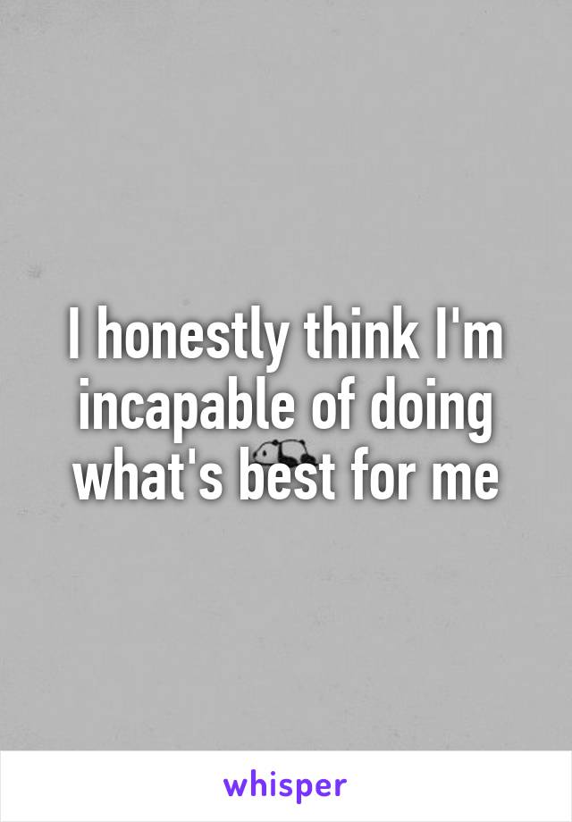 I honestly think I'm incapable of doing what's best for me