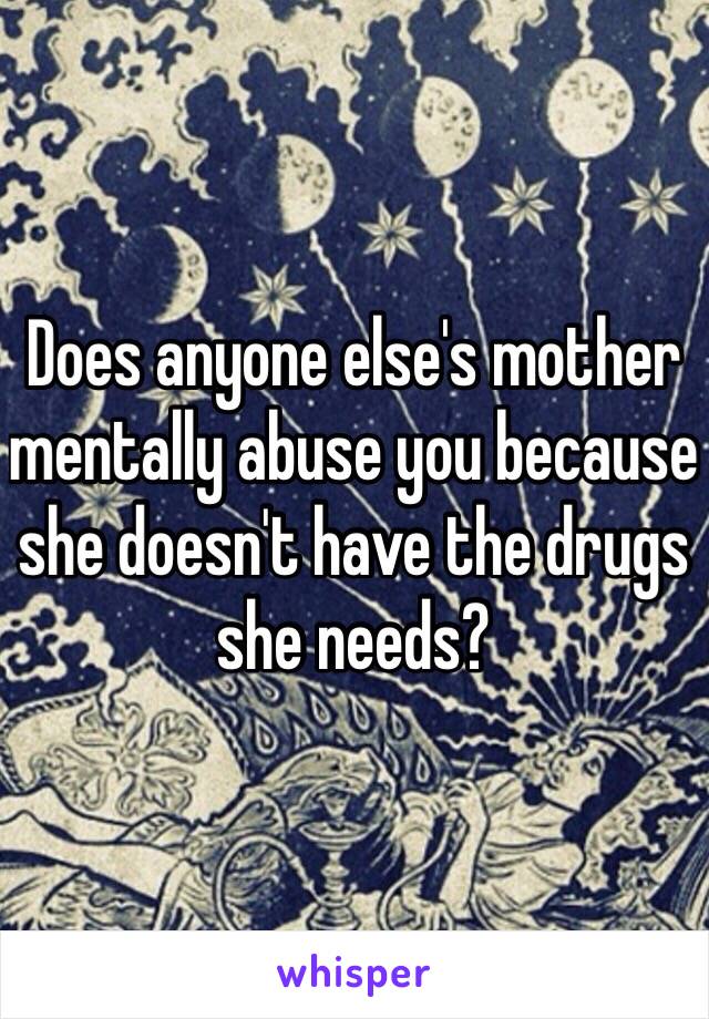 Does anyone else's mother mentally abuse you because she doesn't have the drugs she needs? 