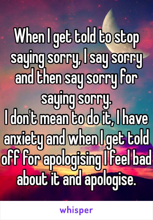 When I get told to stop saying sorry, I say sorry and then say sorry for saying sorry.
I don't mean to do it, I have anxiety and when I get told off for apologising I feel bad about it and apologise.