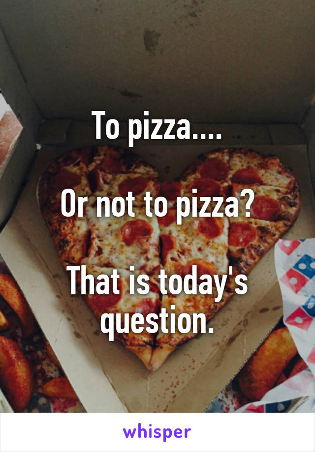 To pizza....

Or not to pizza?

That is today's question.