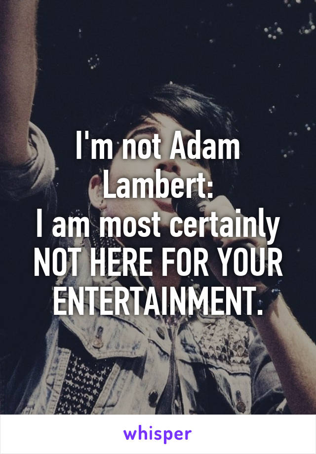 I'm not Adam Lambert:
I am most certainly NOT HERE FOR YOUR ENTERTAINMENT.