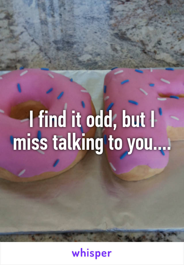 I find it odd, but I miss talking to you....