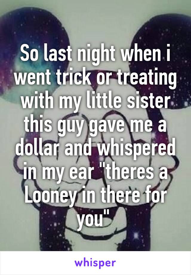 So last night when i went trick or treating with my little sister this guy gave me a dollar and whispered in my ear "theres a Looney in there for you" 