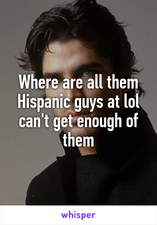 Where are all them Hispanic guys at lol can't get enough of them