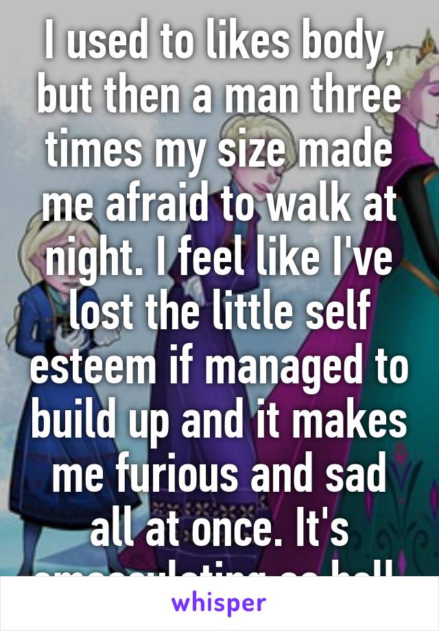 I used to likes body, but then a man three times my size made me afraid to walk at night. I feel like I've lost the little self esteem if managed to build up and it makes me furious and sad all at once. It's emasculating as hell.