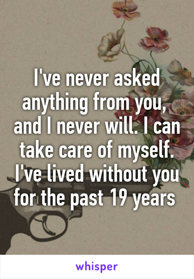 I've never asked anything from you,  and I never will. I can take care of myself. I've lived without you for the past 19 years 