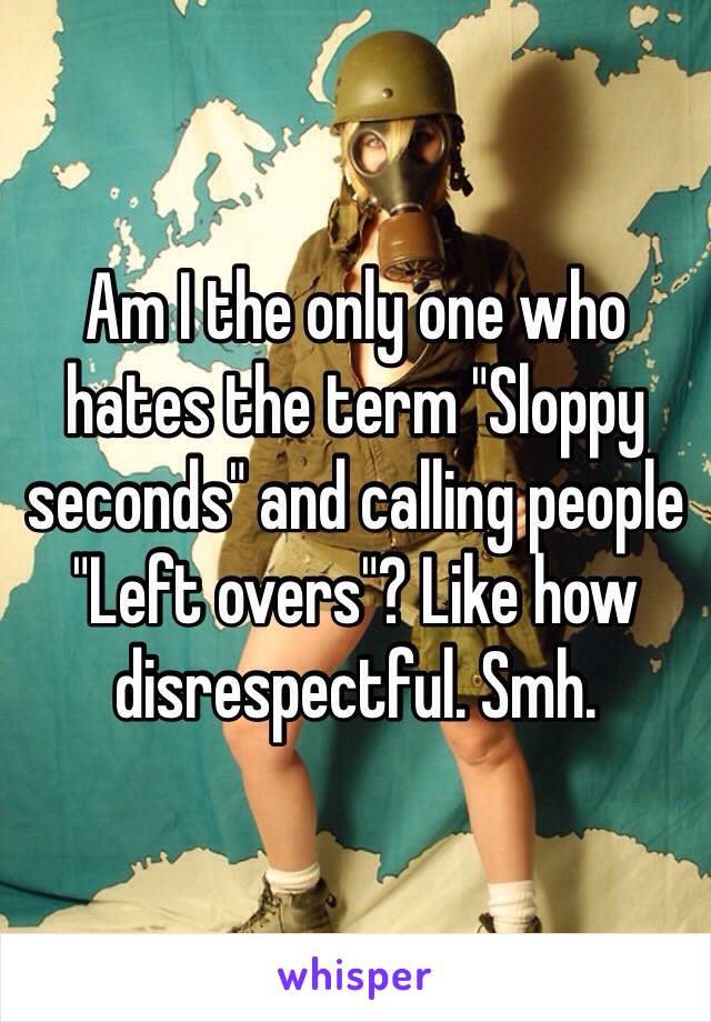 Am I the only one who hates the term "Sloppy seconds" and calling people "Left overs"? Like how disrespectful. Smh. 