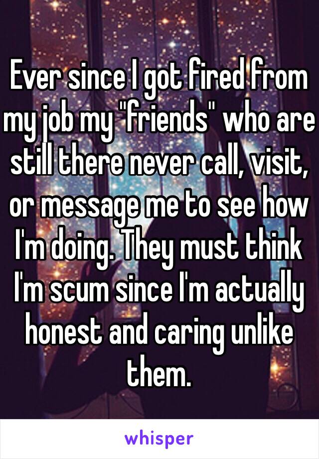 Ever since I got fired from my job my "friends" who are still there never call, visit, or message me to see how I'm doing. They must think I'm scum since I'm actually honest and caring unlike them.