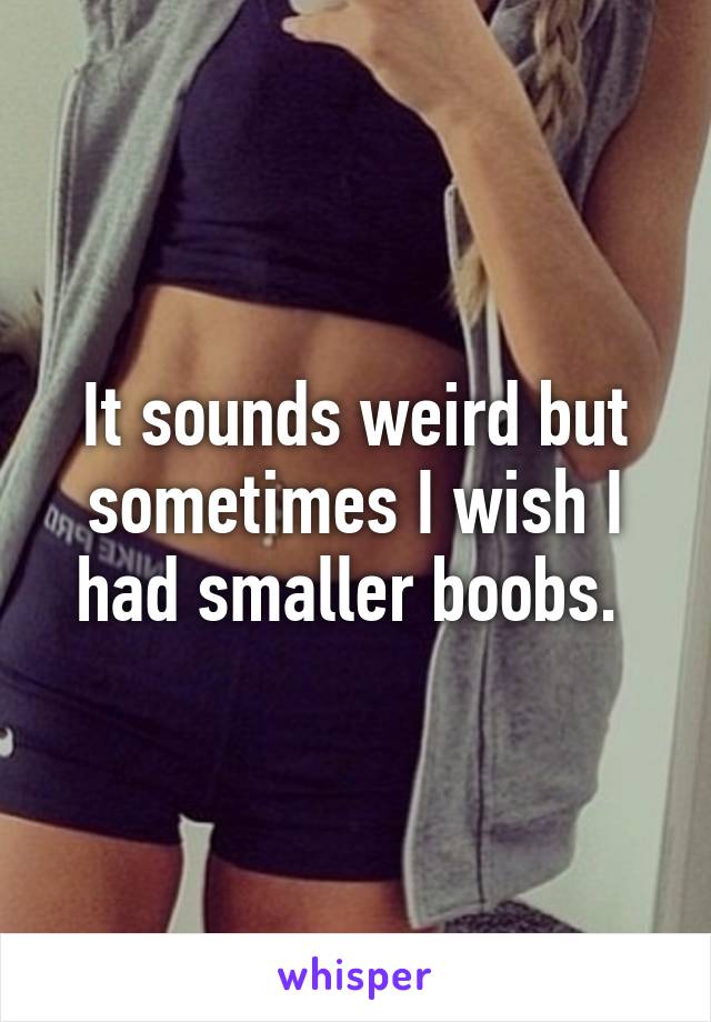 It sounds weird but sometimes I wish I had smaller boobs. 