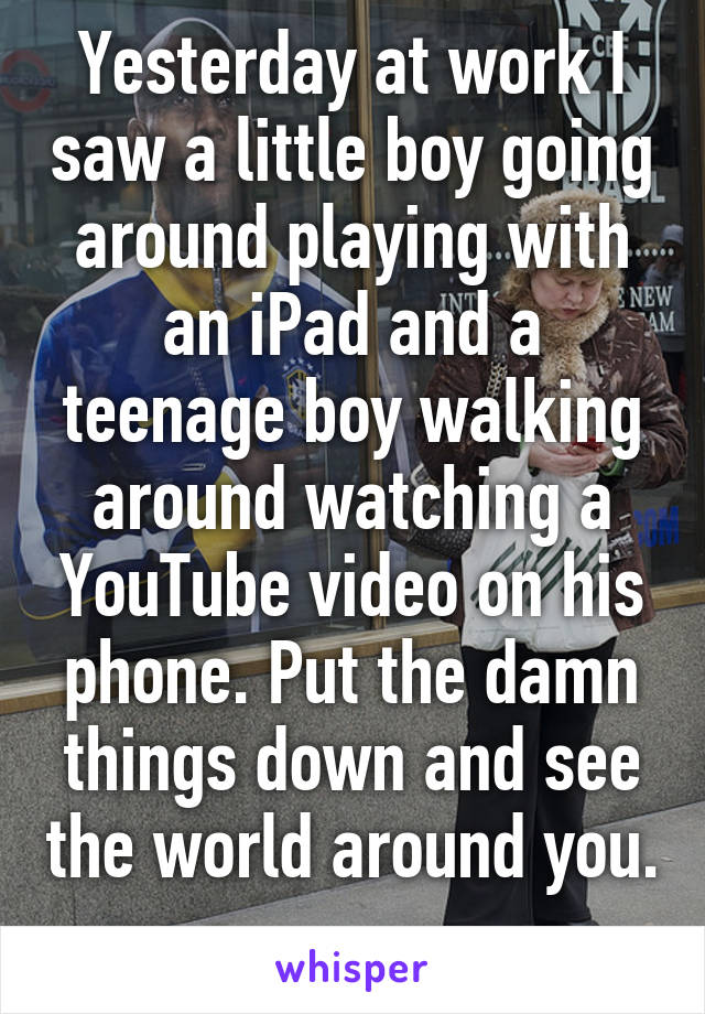 Yesterday at work I saw a little boy going around playing with an iPad and a teenage boy walking around watching a YouTube video on his phone. Put the damn things down and see the world around you. 