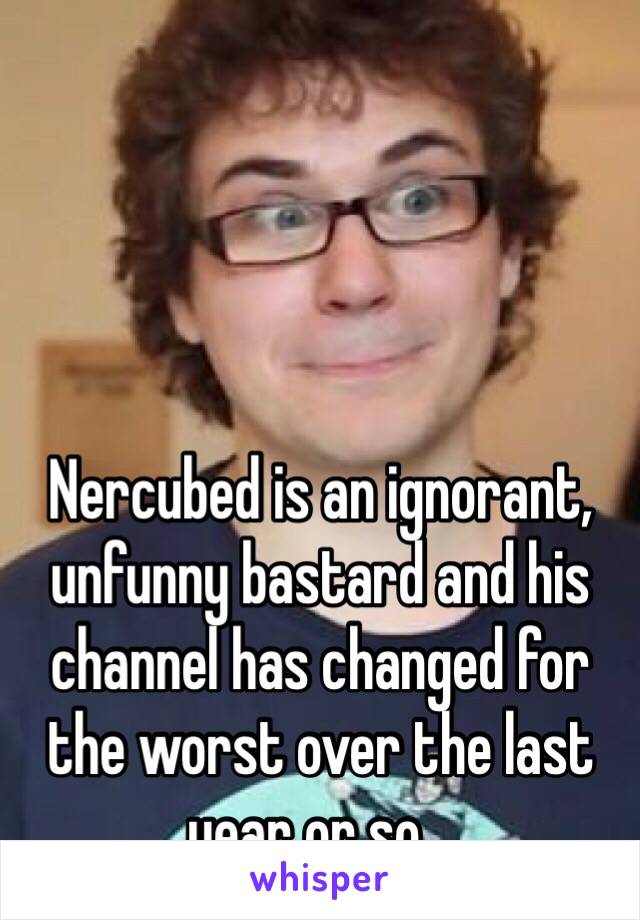 Nercubed is an ignorant, unfunny bastard and his channel has changed for the worst over the last year or so...