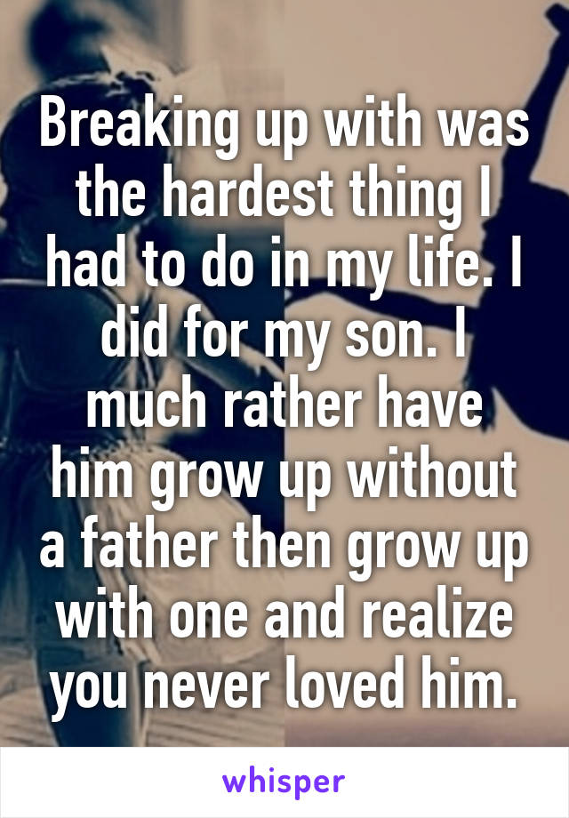 Breaking up with was the hardest thing I had to do in my life. I did for my son. I much rather have him grow up without a father then grow up with one and realize you never loved him.