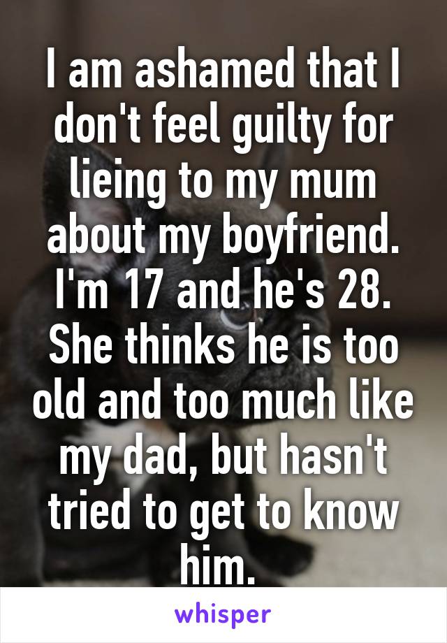 I am ashamed that I don't feel guilty for lieing to my mum about my boyfriend. I'm 17 and he's 28. She thinks he is too old and too much like my dad, but hasn't tried to get to know him. 