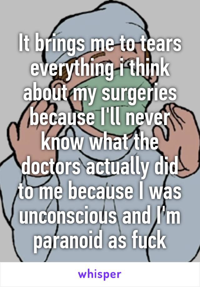 It brings me to tears everything i think about my surgeries because I'll never know what the doctors actually did to me because I was unconscious and I'm paranoid as fuck