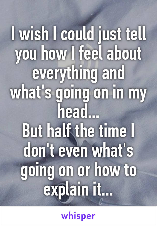 I wish I could just tell you how I feel about everything and what's going on in my head...
But half the time I don't even what's going on or how to explain it...