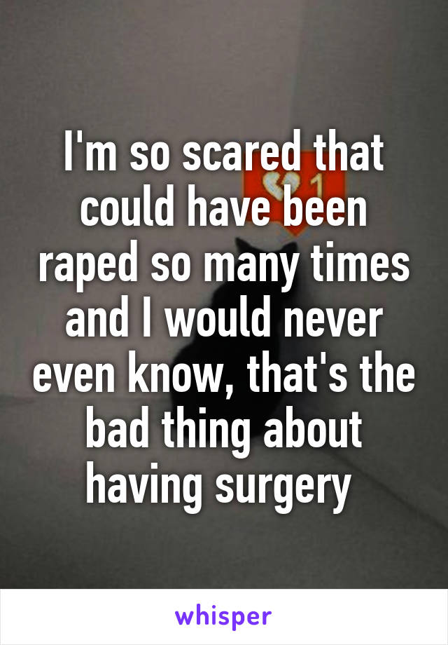 I'm so scared that could have been raped so many times and I would never even know, that's the bad thing about having surgery 