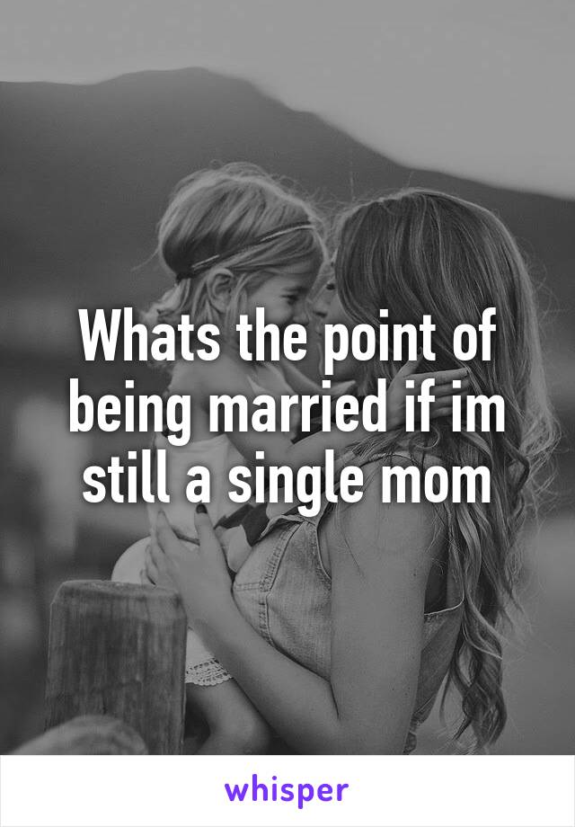 Whats the point of being married if im still a single mom